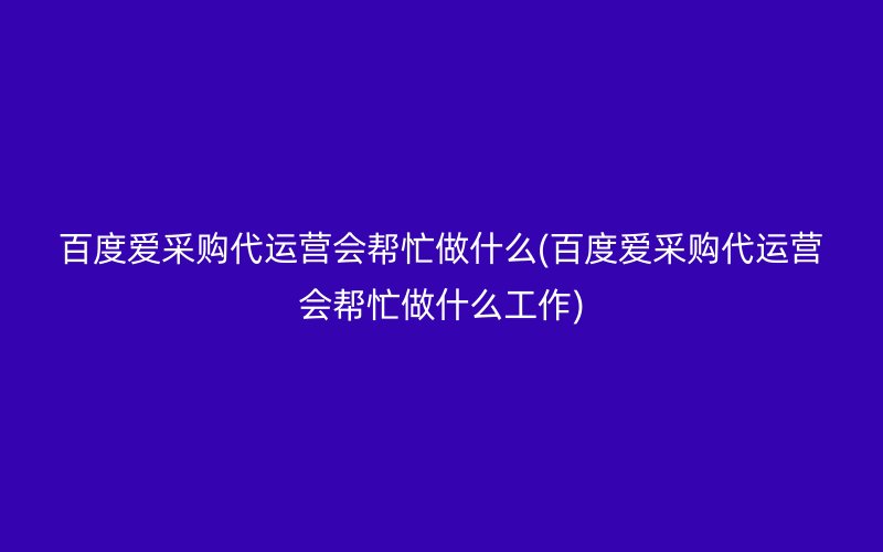 百度愛采購代運營會幫忙做什么(百度愛采購代運營會幫忙做什么工作)