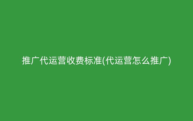 推廣代運(yùn)營收費(fèi)標(biāo)準(zhǔn)(代運(yùn)營怎么推廣)