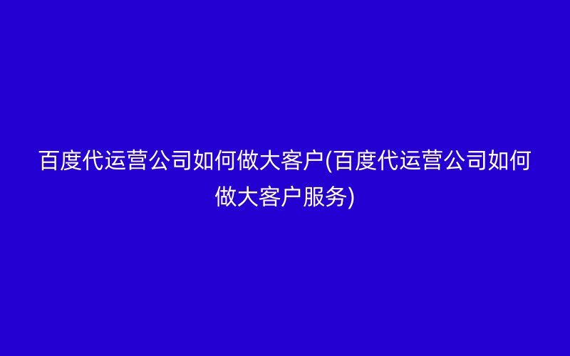 百度代運營公司如何做大客戶(百度代運營公司如何做大客戶服務)