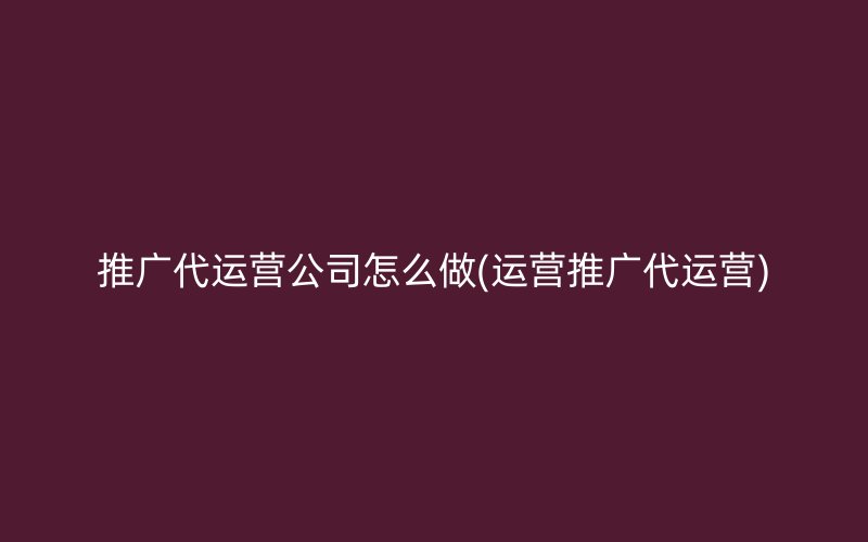 推廣代運營公司怎么做(運營推廣代運營)