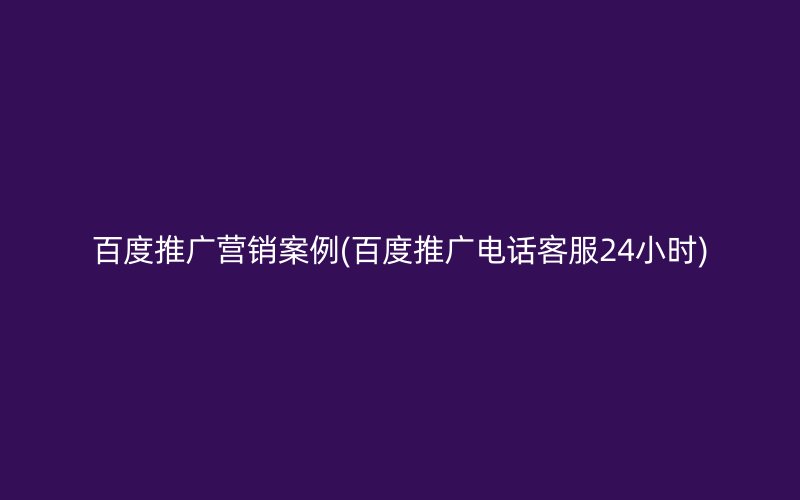 百度推廣營銷案例(百度推廣電話客服24小時)