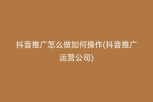 抖音推廣怎么做如何操作(抖音推廣運營公司)