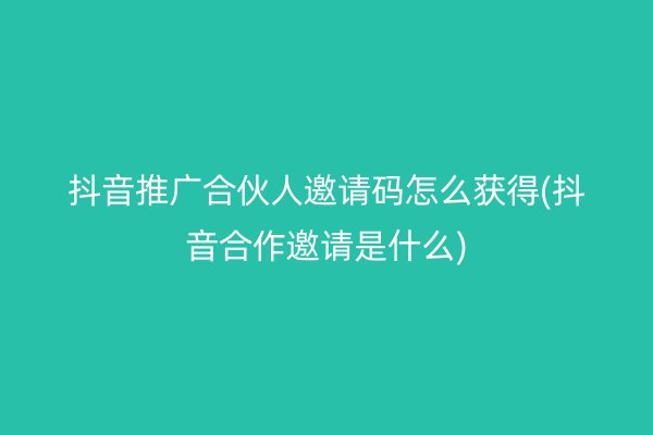 抖音推廣合伙人邀請碼怎么獲得(抖音合作邀請是什么)