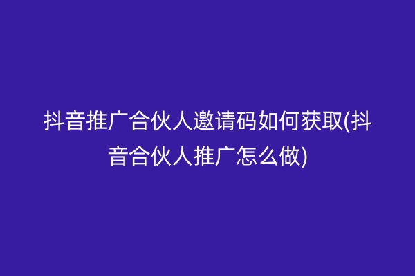 抖音推廣合伙人邀請碼如何獲取(抖音合伙人推廣怎么做)