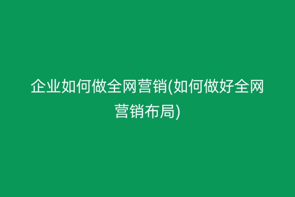 企業(yè)如何做全網(wǎng)營銷(如何做好全網(wǎng)營銷布局)