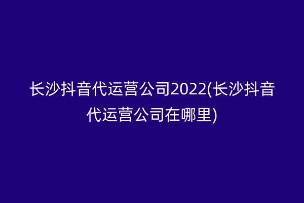 長沙抖音代運(yùn)營公司2022(長沙抖音代運(yùn)營公司在哪里)