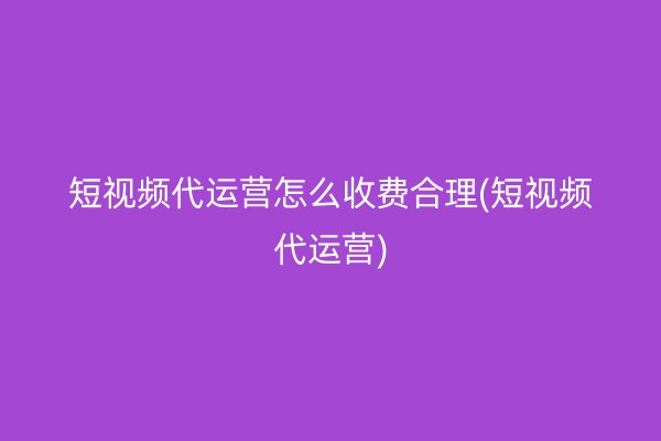 短視頻代運(yùn)營怎么收費(fèi)合理(短視頻代運(yùn)營)