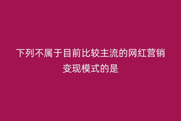 下列不屬于目前比較主流的網(wǎng)紅營銷變現(xiàn)模式的是