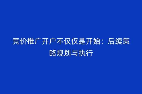 競(jìng)價(jià)推廣開戶不僅僅是開始：后續(xù)策略規(guī)劃與執(zhí)行