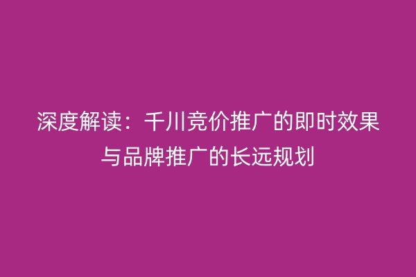 深度解讀：千川競價推廣的即時效果與品牌推廣的長遠規(guī)劃