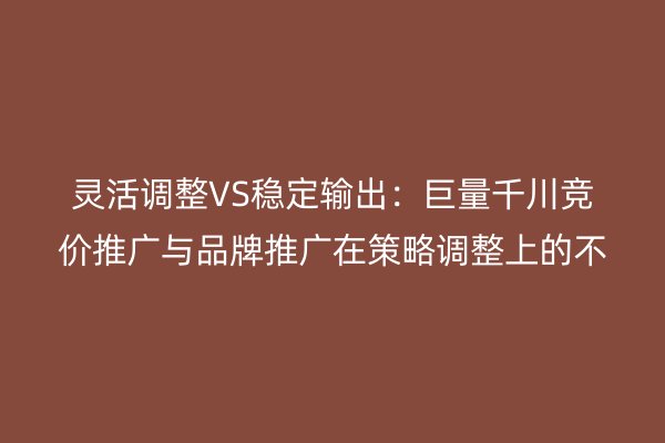 靈活調(diào)整VS穩(wěn)定輸出：巨量千川競價推廣與品牌推廣在策略調(diào)整上的不同