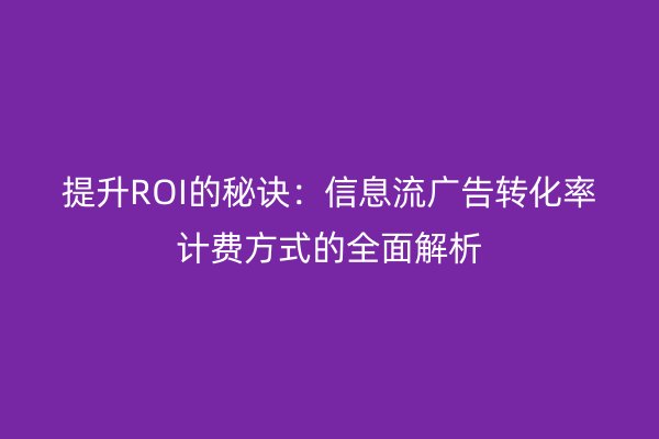 提升ROI的秘訣：信息流廣告轉(zhuǎn)化率計費方式的全面解析