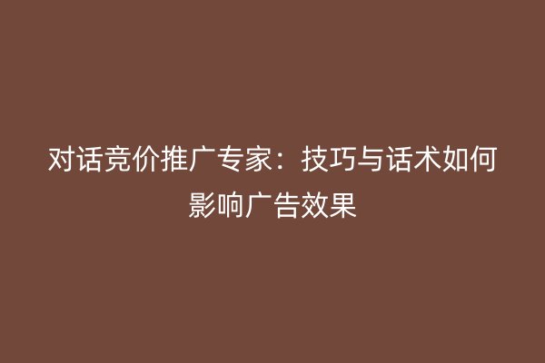 對話競價推廣專家:技巧與話術(shù)如何影響廣告效果