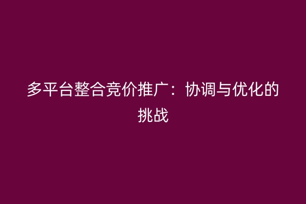 多平臺整合競價推廣:協(xié)調(diào)與優(yōu)化的挑戰(zhàn)