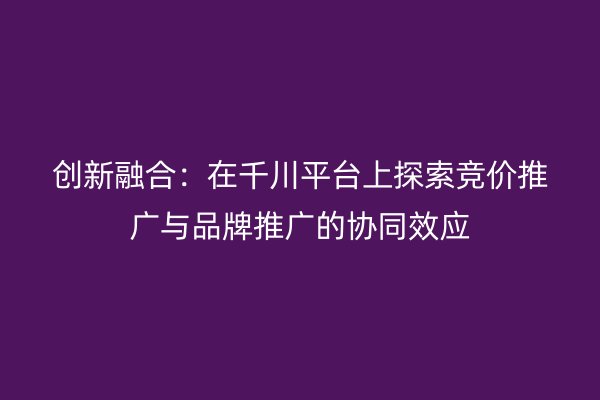創(chuàng)新融合：在千川平臺(tái)上探索競(jìng)價(jià)推廣與品牌推廣的協(xié)同效應(yīng)